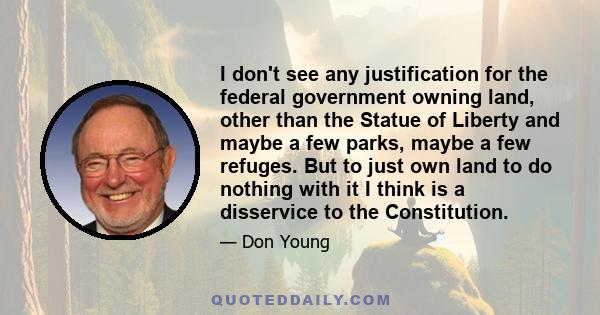 I don't see any justification for the federal government owning land, other than the Statue of Liberty and maybe a few parks, maybe a few refuges. But to just own land to do nothing with it I think is a disservice to