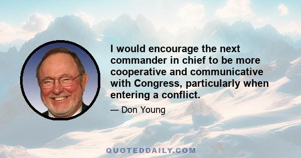 I would encourage the next commander in chief to be more cooperative and communicative with Congress, particularly when entering a conflict.