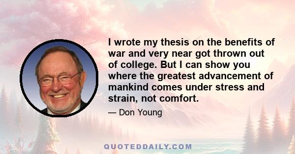 I wrote my thesis on the benefits of war and very near got thrown out of college. But I can show you where the greatest advancement of mankind comes under stress and strain, not comfort.