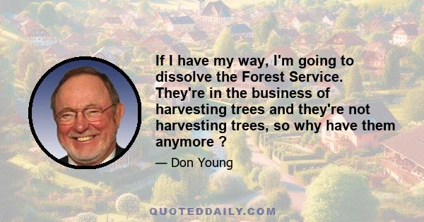 If I have my way, I'm going to dissolve the Forest Service. They're in the business of harvesting trees and they're not harvesting trees, so why have them anymore ?