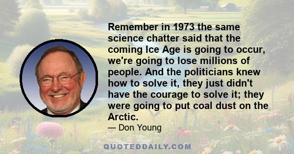 Remember in 1973 the same science chatter said that the coming Ice Age is going to occur, we're going to lose millions of people. And the politicians knew how to solve it, they just didn't have the courage to solve it;