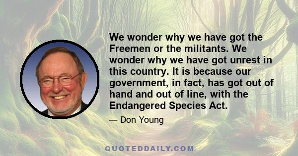 We wonder why we have got the Freemen or the militants. We wonder why we have got unrest in this country. It is because our government, in fact, has got out of hand and out of line, with the Endangered Species Act.