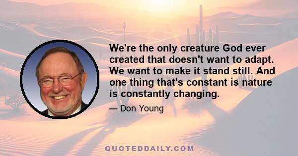 We're the only creature God ever created that doesn't want to adapt. We want to make it stand still. And one thing that's constant is nature is constantly changing.