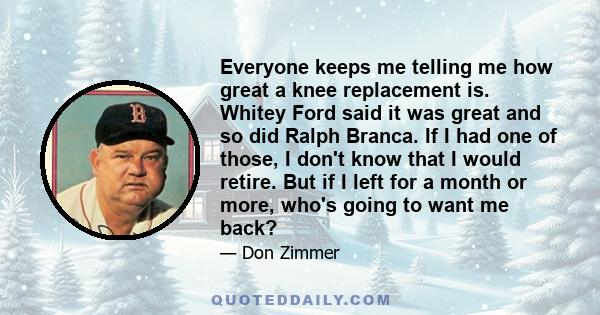 Everyone keeps me telling me how great a knee replacement is. Whitey Ford said it was great and so did Ralph Branca. If I had one of those, I don't know that I would retire. But if I left for a month or more, who's