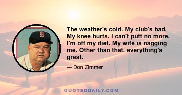 The weather's cold. My club's bad. My knee hurts. I can't putt no more. I'm off my diet. My wife is nagging me. Other than that, everything's great.