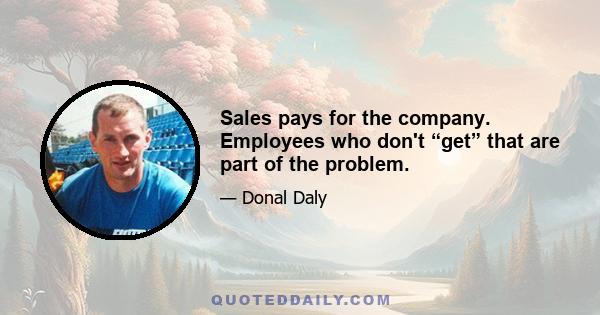 Sales pays for the company. Employees who don't “get” that are part of the problem.