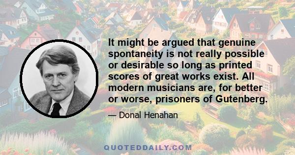 It might be argued that genuine spontaneity is not really possible or desirable so long as printed scores of great works exist. All modern musicians are, for better or worse, prisoners of Gutenberg.