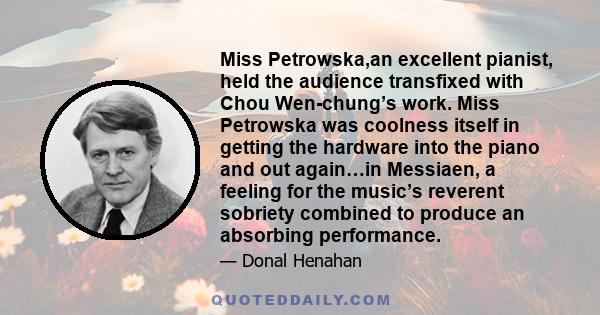 Miss Petrowska,an excellent pianist, held the audience transfixed with Chou Wen-chung’s work. Miss Petrowska was coolness itself in getting the hardware into the piano and out again…in Messiaen, a feeling for the