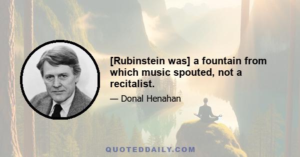 [Rubinstein was] a fountain from which music spouted, not a recitalist.