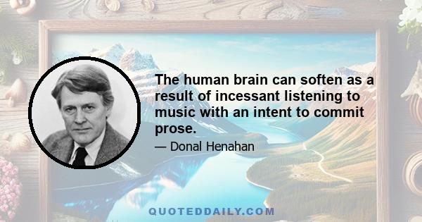 The human brain can soften as a result of incessant listening to music with an intent to commit prose.