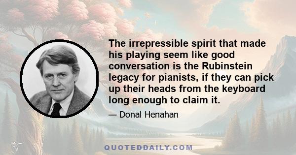 The irrepressible spirit that made his playing seem like good conversation is the Rubinstein legacy for pianists, if they can pick up their heads from the keyboard long enough to claim it.