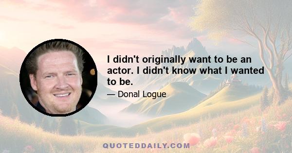 I didn't originally want to be an actor. I didn't know what I wanted to be.