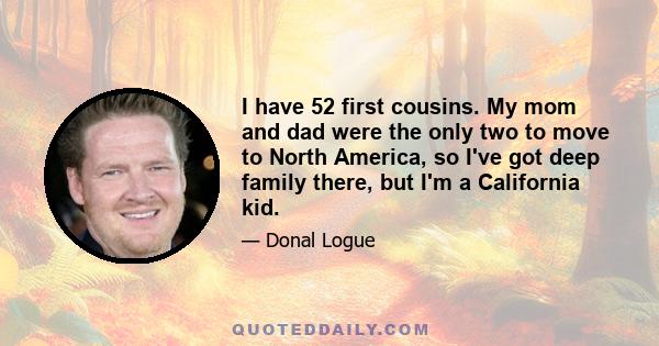 I have 52 first cousins. My mom and dad were the only two to move to North America, so I've got deep family there, but I'm a California kid.