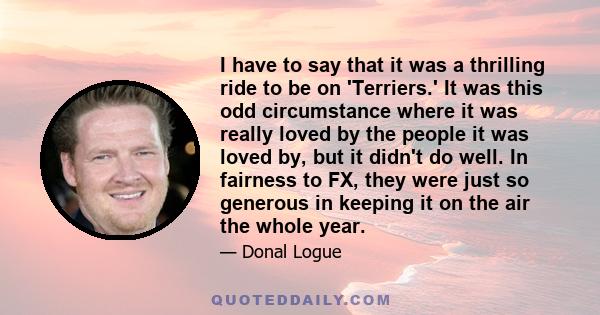 I have to say that it was a thrilling ride to be on 'Terriers.' It was this odd circumstance where it was really loved by the people it was loved by, but it didn't do well. In fairness to FX, they were just so generous