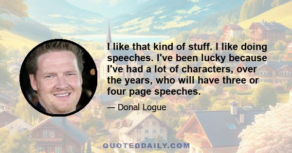 I like that kind of stuff. I like doing speeches. I've been lucky because I've had a lot of characters, over the years, who will have three or four page speeches.