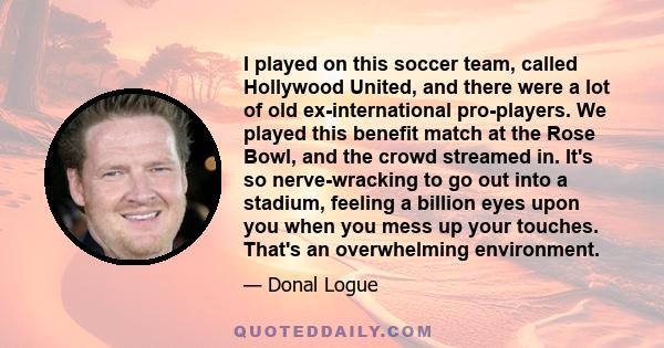 I played on this soccer team, called Hollywood United, and there were a lot of old ex-international pro-players. We played this benefit match at the Rose Bowl, and the crowd streamed in. It's so nerve-wracking to go out 