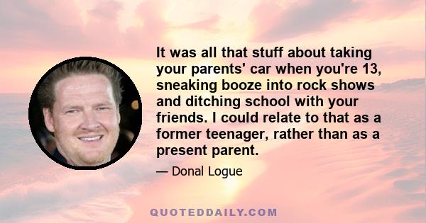 It was all that stuff about taking your parents' car when you're 13, sneaking booze into rock shows and ditching school with your friends. I could relate to that as a former teenager, rather than as a present parent.