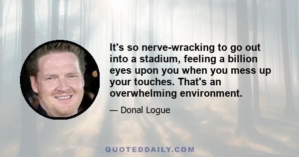 It's so nerve-wracking to go out into a stadium, feeling a billion eyes upon you when you mess up your touches. That's an overwhelming environment.