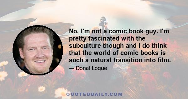 No, I'm not a comic book guy. I'm pretty fascinated with the subculture though and I do think that the world of comic books is such a natural transition into film.