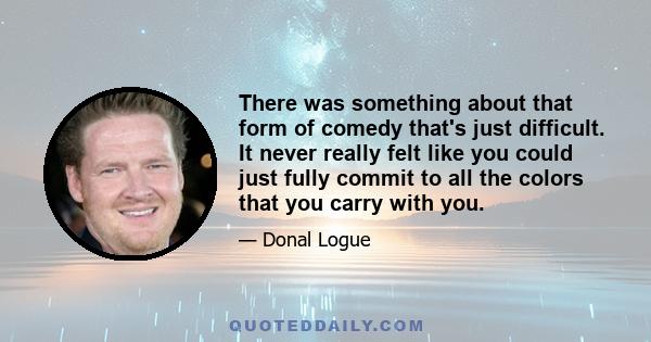 There was something about that form of comedy that's just difficult. It never really felt like you could just fully commit to all the colors that you carry with you.