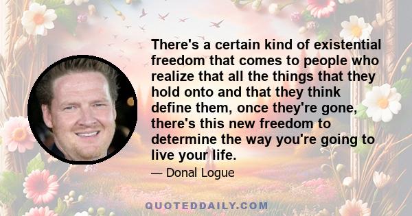 There's a certain kind of existential freedom that comes to people who realize that all the things that they hold onto and that they think define them, once they're gone, there's this new freedom to determine the way