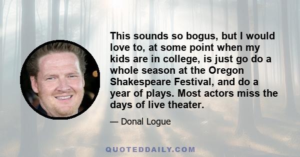 This sounds so bogus, but I would love to, at some point when my kids are in college, is just go do a whole season at the Oregon Shakespeare Festival, and do a year of plays. Most actors miss the days of live theater.