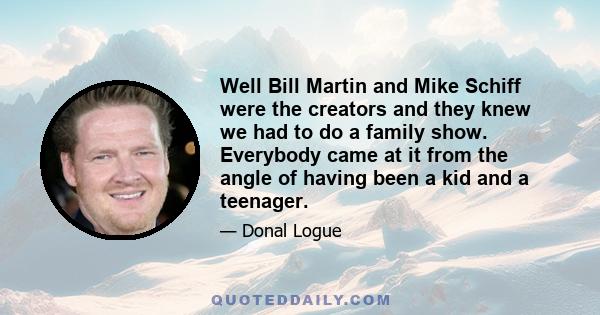 Well Bill Martin and Mike Schiff were the creators and they knew we had to do a family show. Everybody came at it from the angle of having been a kid and a teenager.