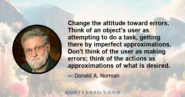 Change the attitude toward errors. Think of an object's user as attempting to do a task, getting there by imperfect approximations. Don't think of the user as making errors; think of the actions as approximations of