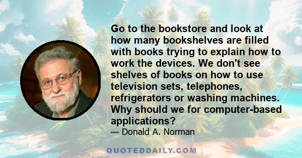 Go to the bookstore and look at how many bookshelves are filled with books trying to explain how to work the devices. We don't see shelves of books on how to use television sets, telephones, refrigerators or washing