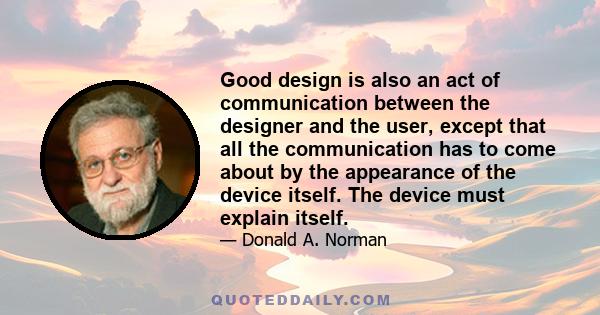 Good design is also an act of communication between the designer and the user, except that all the communication has to come about by the appearance of the device itself. The device must explain itself.