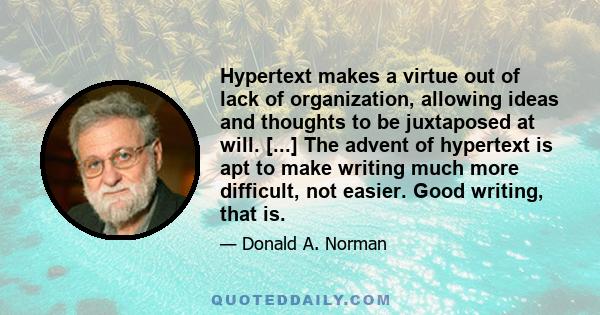 Hypertext makes a virtue out of lack of organization, allowing ideas and thoughts to be juxtaposed at will. [...] The advent of hypertext is apt to make writing much more difficult, not easier. Good writing, that is.