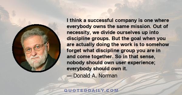 I think a successful company is one where everybody owns the same mission. Out of necessity, we divide ourselves up into discipline groups. But the goal when you are actually doing the work is to somehow forget what