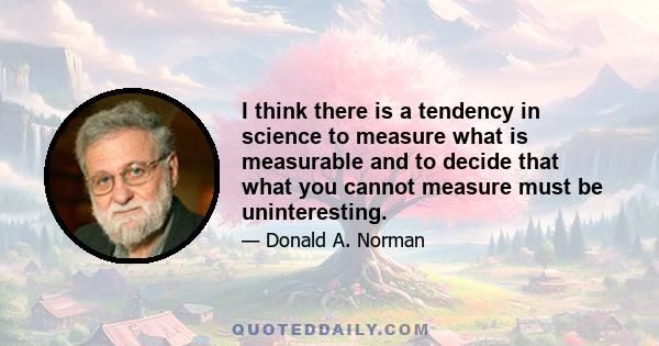 I think there is a tendency in science to measure what is measurable and to decide that what you cannot measure must be uninteresting.