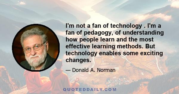 I'm not a fan of technology . I'm a fan of pedagogy, of understanding how people learn and the most effective learning methods. But technology enables some exciting changes.