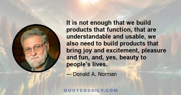 It is not enough that we build products that function, that are understandable and usable, we also need to build products that bring joy and excitement, pleasure and fun, and, yes, beauty to people's lives.