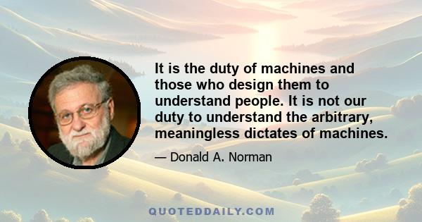 It is the duty of machines and those who design them to understand people. It is not our duty to understand the arbitrary, meaningless dictates of machines.