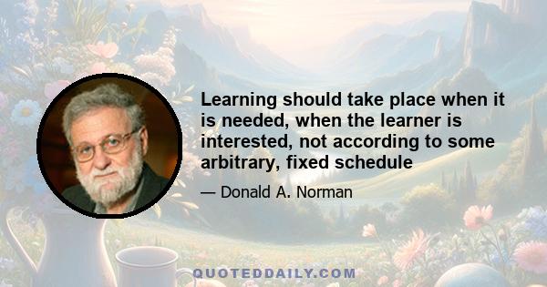 Learning should take place when it is needed, when the learner is interested, not according to some arbitrary, fixed schedule