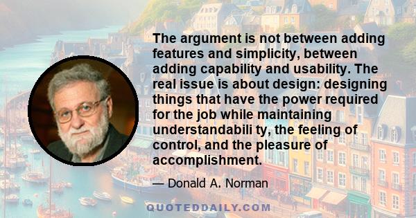 The argument is not between adding features and simplicity, between adding capability and usability. The real issue is about design: designing things that have the power required for the job while maintaining