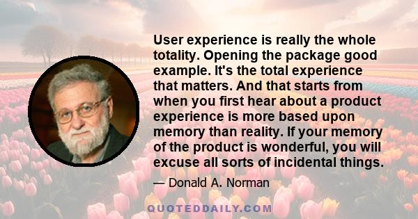 User experience is really the whole totality. Opening the package good example. It's the total experience that matters. And that starts from when you first hear about a product experience is more based upon memory than