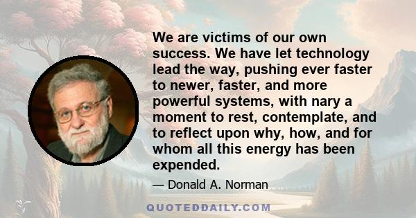 We are victims of our own success. We have let technology lead the way, pushing ever faster to newer, faster, and more powerful systems, with nary a moment to rest, contemplate, and to reflect upon why, how, and for