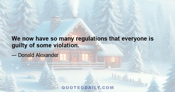 We now have so many regulations that everyone is guilty of some violation.