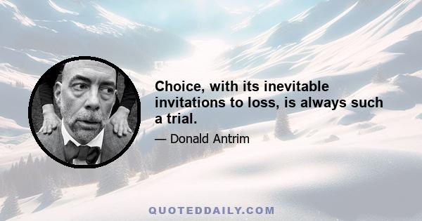 Choice, with its inevitable invitations to loss, is always such a trial.