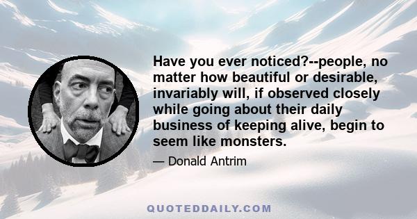 Have you ever noticed?--people, no matter how beautiful or desirable, invariably will, if observed closely while going about their daily business of keeping alive, begin to seem like monsters.