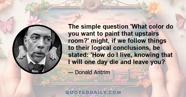 The simple question 'What color do you want to paint that upstairs room?' might, if we follow things to their logical conclusions, be stated: 'How do I live, knowing that I will one day die and leave you?