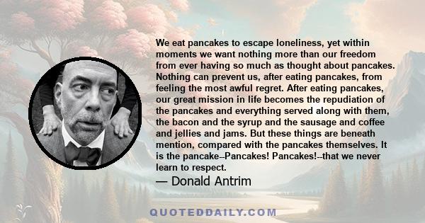 We eat pancakes to escape loneliness, yet within moments we want nothing more than our freedom from ever having so much as thought about pancakes. Nothing can prevent us, after eating pancakes, from feeling the most