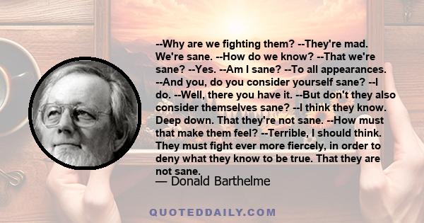 --Why are we fighting them? --They're mad. We're sane. --How do we know? --That we're sane? --Yes. --Am I sane? --To all appearances. --And you, do you consider yourself sane? --I do. --Well, there you have it. --But