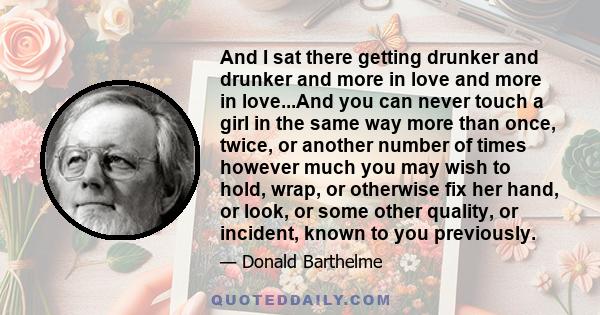 And I sat there getting drunker and drunker and more in love and more in love...And you can never touch a girl in the same way more than once, twice, or another number of times however much you may wish to hold, wrap,