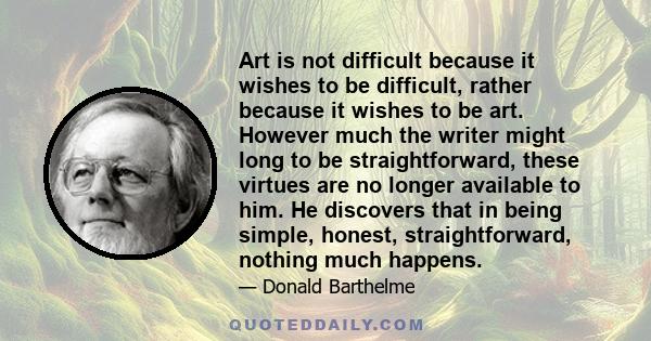 Art is not difficult because it wishes to be difficult, rather because it wishes to be art. However much the writer might long to be straightforward, these virtues are no longer available to him. He discovers that in