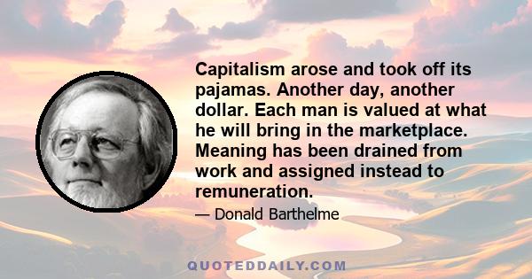 Capitalism arose and took off its pajamas. Another day, another dollar. Each man is valued at what he will bring in the marketplace. Meaning has been drained from work and assigned instead to remuneration.