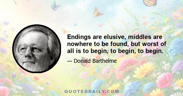 Endings are elusive, middles are nowhere to be found, but worst of all is to begin, to begin, to begin.